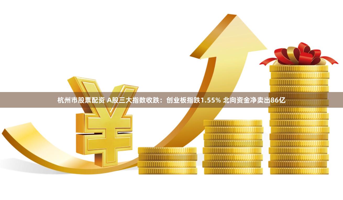 杭州市股票配资 A股三大指数收跌：创业板指跌1.55% 北向资金净卖出86亿