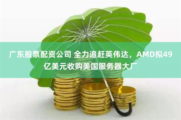 广东股票配资公司 全力追赶英伟达，AMD拟49亿美元收购美国服务器大厂