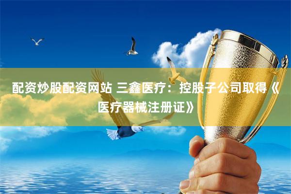 配资炒股配资网站 三鑫医疗：控股子公司取得《医疗器械注册证》