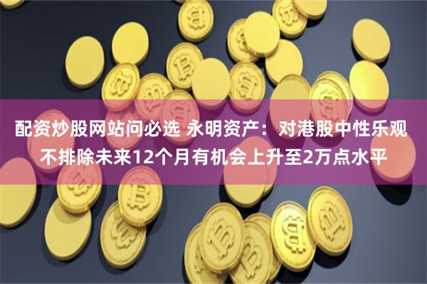 配资炒股网站问必选 永明资产：对港股中性乐观 不排除未来12个月有机会上升至2万点水平