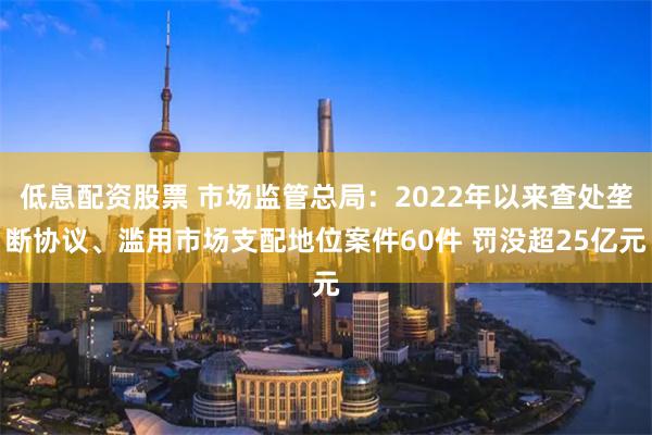 低息配资股票 市场监管总局：2022年以来查处垄断协议、滥用市场支配地位案件60件 罚没超25亿元