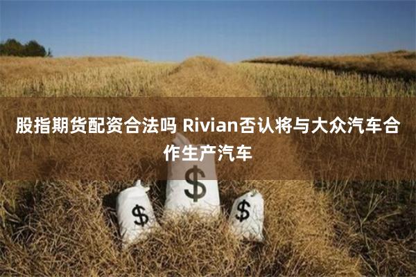 股指期货配资合法吗 Rivian否认将与大众汽车合作生产汽车