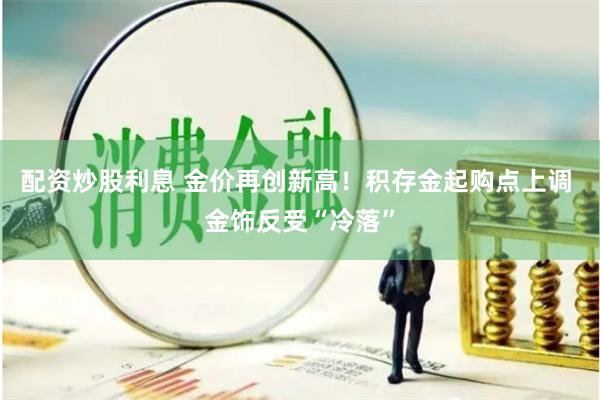 配资炒股利息 金价再创新高！积存金起购点上调 金饰反受“冷落”