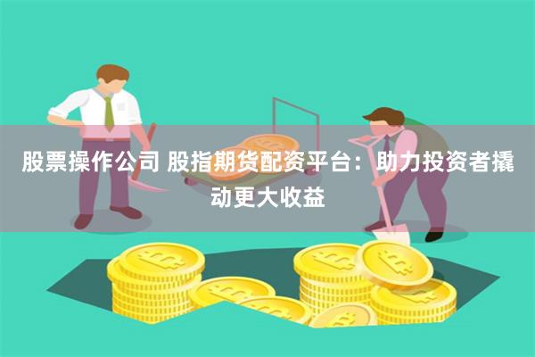 股票操作公司 股指期货配资平台：助力投资者撬动更大收益