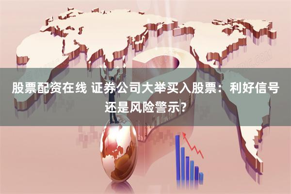 股票配资在线 证券公司大举买入股票：利好信号还是风险警示？