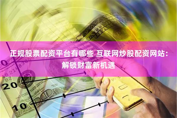 正规股票配资平台有哪些 互联网炒股配资网站：解锁财富新机遇