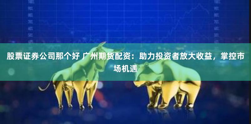 股票证券公司那个好 广州期货配资：助力投资者放大收益，掌控市场机遇