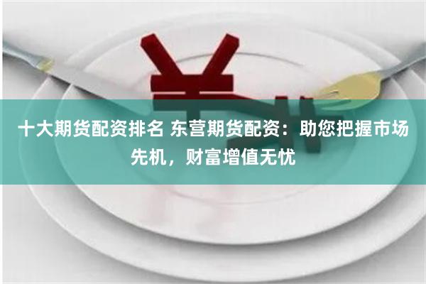 十大期货配资排名 东营期货配资：助您把握市场先机，财富增值无忧