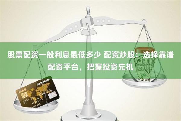 股票配资一般利息最低多少 配资炒股：选择靠谱配资平台，把握投资先机