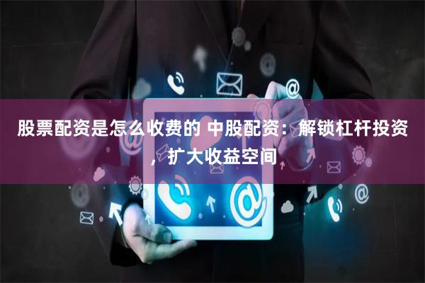 股票配资是怎么收费的 中股配资：解锁杠杆投资，扩大收益空间