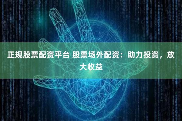 正规股票配资平台 股票场外配资：助力投资，放大收益