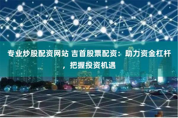 专业炒股配资网站 吉首股票配资：助力资金杠杆，把握投资机遇