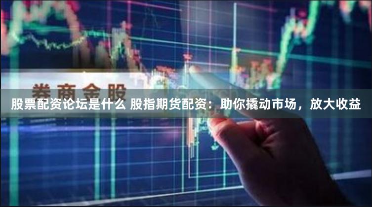 股票配资论坛是什么 股指期货配资：助你撬动市场，放大收益