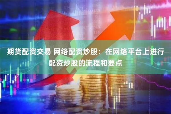 期货配资交易 网络配资炒股：在网络平台上进行配资炒股的流程和要点