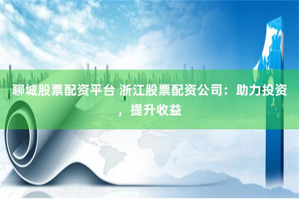 聊城股票配资平台 浙江股票配资公司：助力投资，提升收益