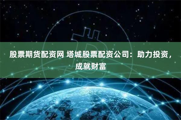 股票期货配资网 塔城股票配资公司：助力投资，成就财富