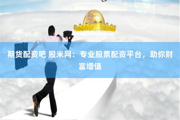 期货配资吧 股米网：专业股票配资平台，助你财富增值