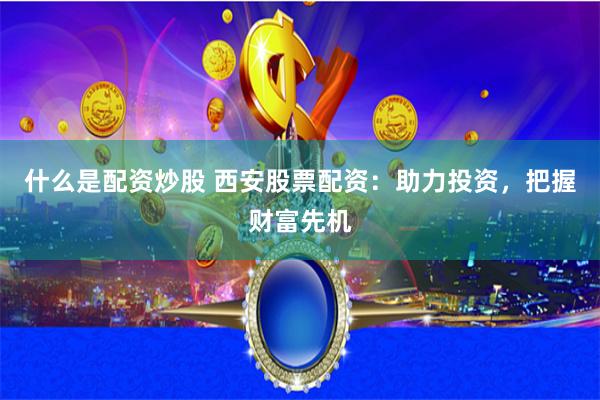 什么是配资炒股 西安股票配资：助力投资，把握财富先机