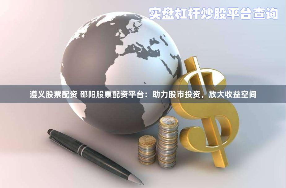 遵义股票配资 邵阳股票配资平台：助力股市投资，放大收益空间