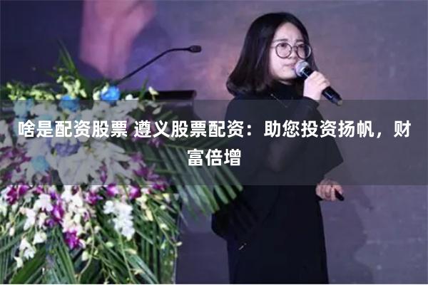啥是配资股票 遵义股票配资：助您投资扬帆，财富倍增