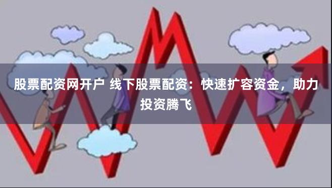 股票配资网开户 线下股票配资：快速扩容资金，助力投资腾飞