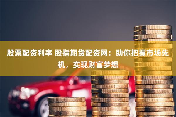 股票配资利率 股指期货配资网：助你把握市场先机，实现财富梦想