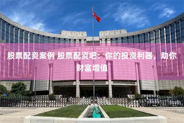 股票配资案例 股票配资吧:你的投资利器,助你财富增值