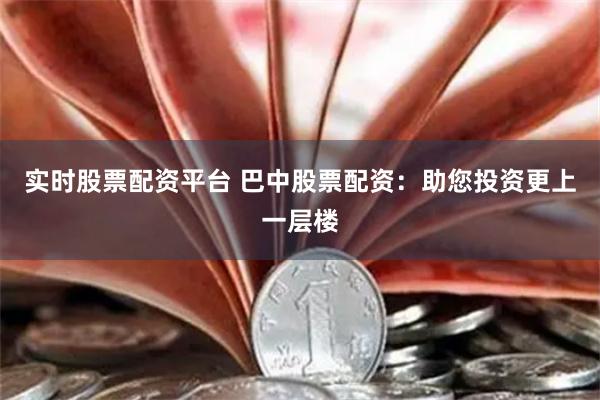 实时股票配资平台 巴中股票配资：助您投资更上一层楼