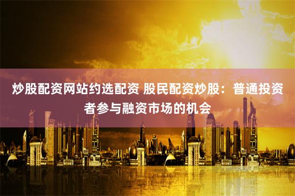 炒股配资网站约选配资 股民配资炒股：普通投资者参与融资市场的机会