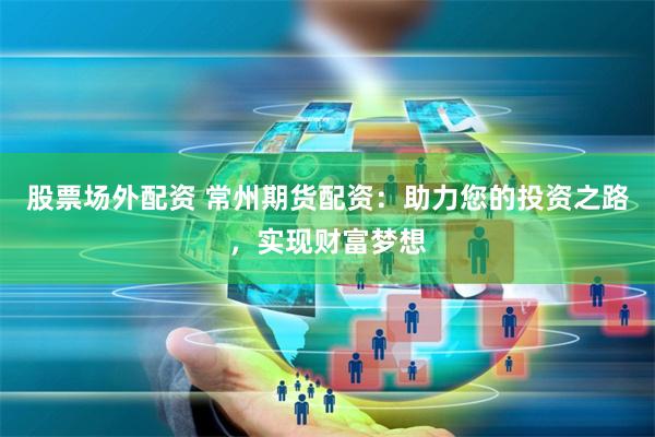 股票场外配资 常州期货配资：助力您的投资之路，实现财富梦想