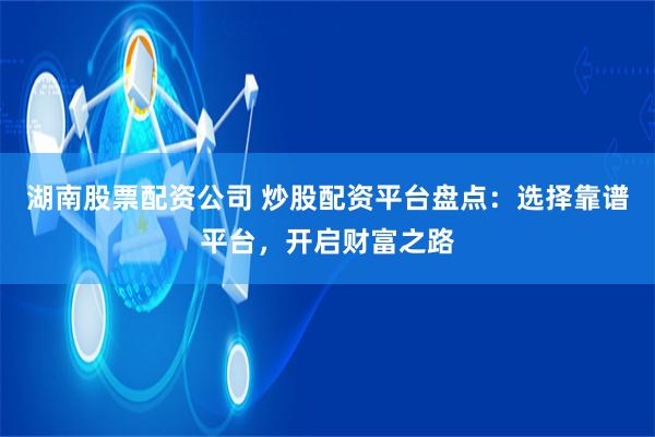 湖南股票配资公司 炒股配资平台盘点：选择靠谱平台，开启财富之路