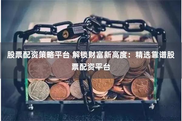 股票配资策略平台 解锁财富新高度：精选靠谱股票配资平台