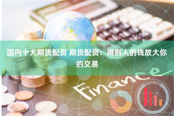 国内十大期货配资 期货配资:用别人的钱放大你的交易