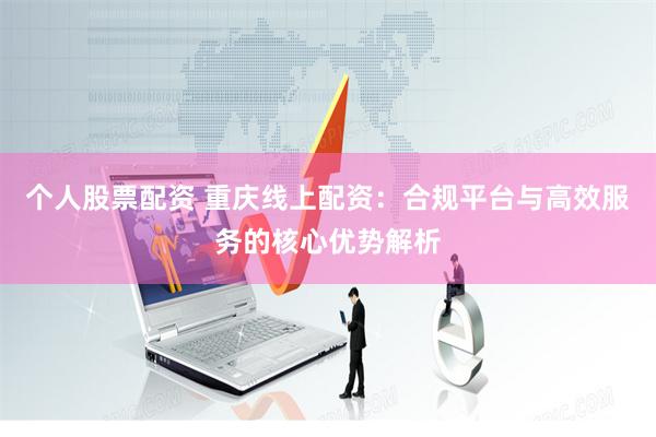 个人股票配资 重庆线上配资:合规平台与高效服务的核心优势解析