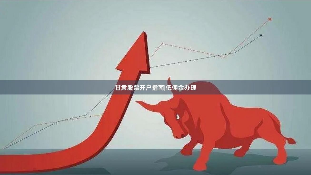 甘肃股票开户指南|低佣金办理
